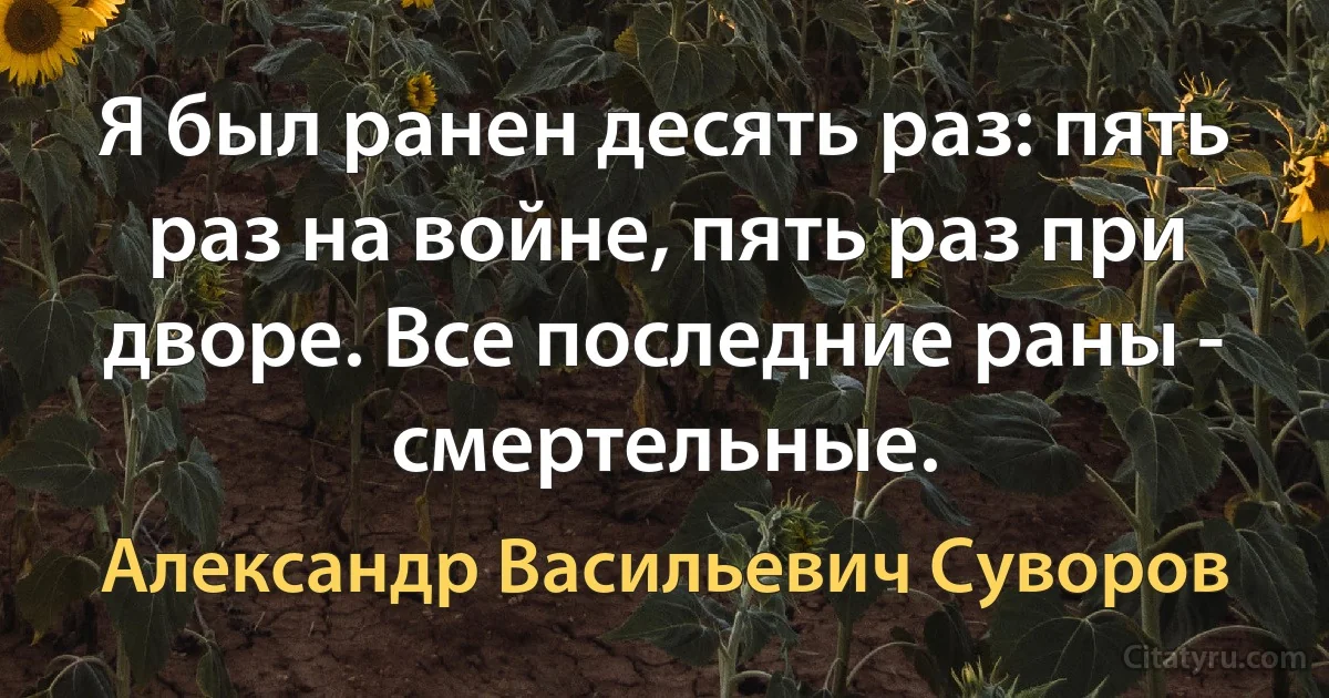 Я был ранен десять раз: пять раз на войне, пять раз при дворе. Все последние раны - смертельные. (Александр Васильевич Суворов)