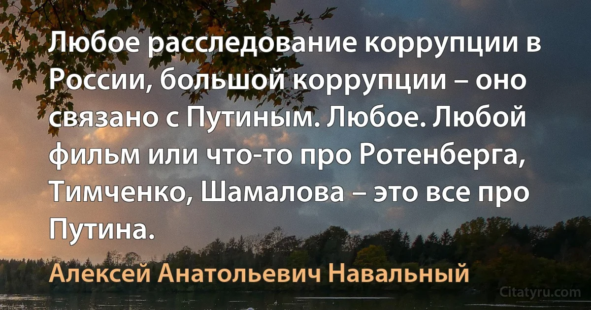 Любое расследование коррупции в России, большой коррупции – оно связано с Путиным. Любое. Любой фильм или что-то про Ротенберга, Тимченко, Шамалова – это все про Путина. (Алексей Анатольевич Навальный)