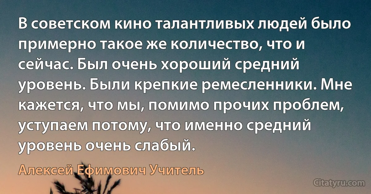 В советском кино талантливых людей было примерно такое же количество, что и сейчас. Был очень хороший средний уровень. Были крепкие ремесленники. Мне кажется, что мы, помимо прочих проблем, уступаем потому, что именно средний уровень очень слабый. (Алексей Ефимович Учитель)