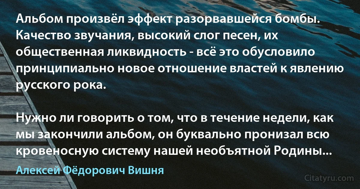 Альбом произвёл эффект разорвавшейся бомбы. Качество звучания, высокий слог песен, их общественная ликвидность - всё это обусловило принципиально новое отношение властей к явлению русского рока.

Нужно ли говорить о том, что в течение недели, как мы закончили альбом, он буквально пронизал всю кровеносную систему нашей необъятной Родины... (Алексей Фёдорович Вишня)