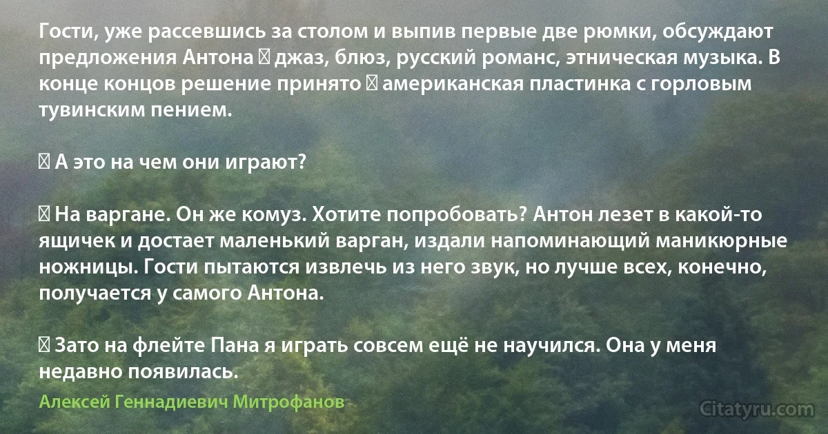 Гости, уже рассевшись за столом и выпив первые две рюмки, обсуждают предложения Антона ― джаз, блюз, русский романс, этническая музыка. В конце концов решение принято ― американская пластинка с горловым тувинским пением.

― А это на чем они играют?

― На варгане. Он же комуз. Хотите попробовать? Антон лезет в какой-то ящичек и достает маленький варган, издали напоминающий маникюрные ножницы. Гости пытаются извлечь из него звук, но лучше всех, конечно, получается у самого Антона.

― Зато на флейте Пана я играть совсем ещё не научился. Она у меня недавно появилась. (Алексей Геннадиевич Митрофанов)