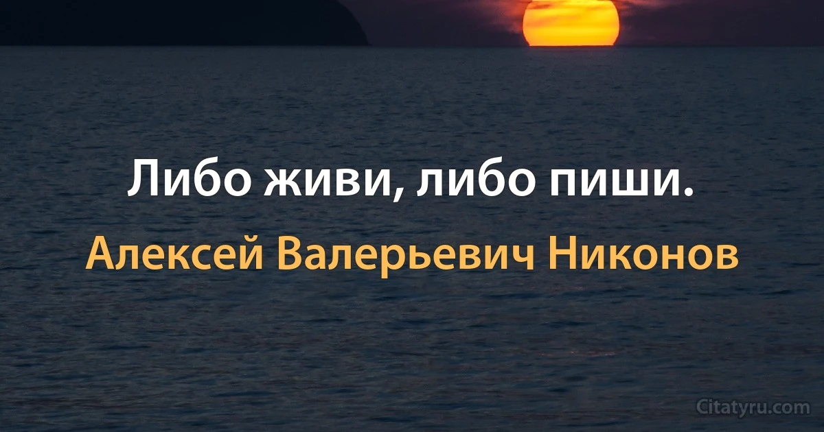 Либо живи, либо пиши. (Алексей Валерьевич Никонов)