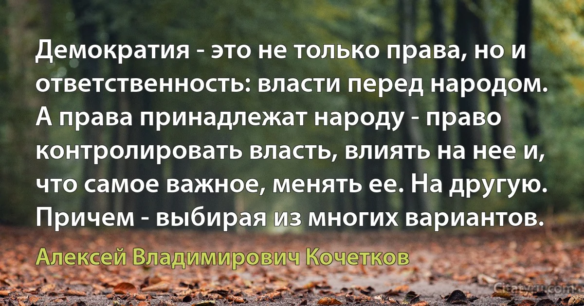 Демократия - это не только права, но и ответственность: власти перед народом. А права принадлежат народу - право контролировать власть, влиять на нее и, что самое важное, менять ее. На другую. Причем - выбирая из многих вариантов. (Алексей Владимирович Кочетков)