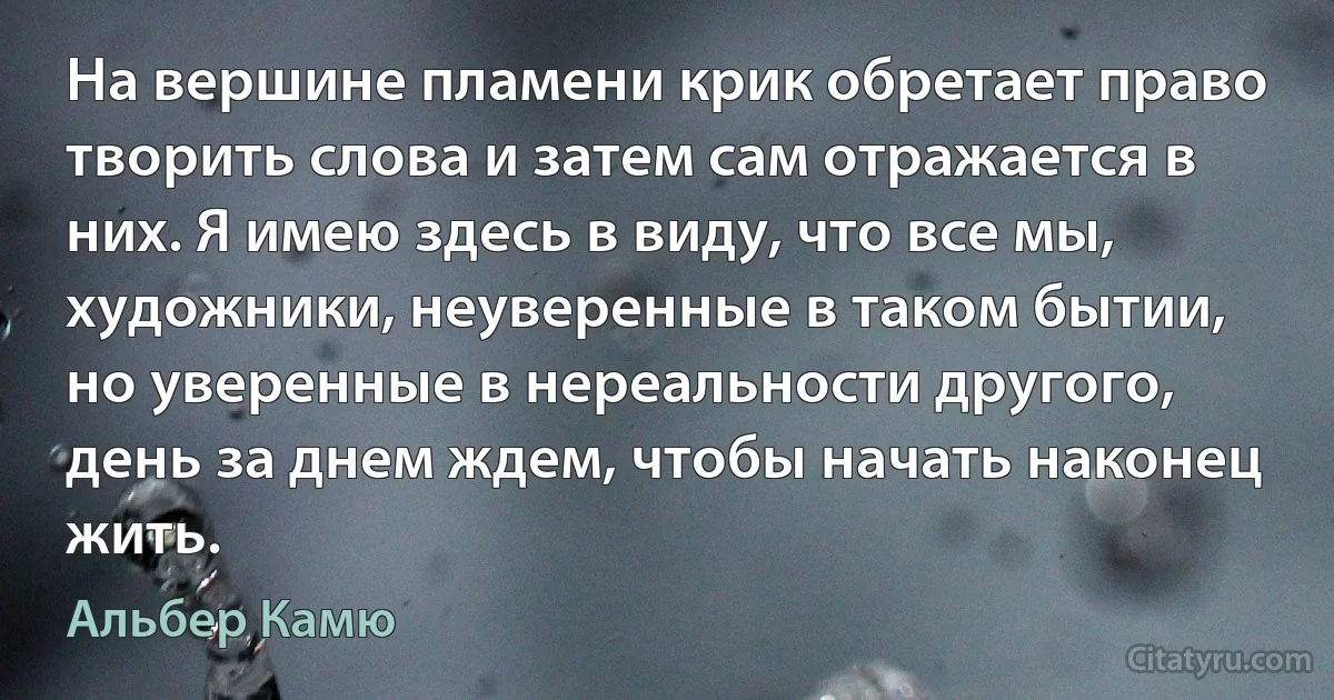 На вершине пламени крик обретает право творить слова и затем сам отражается в них. Я имею здесь в виду, что все мы, художники, неуверенные в таком бытии, но уверенные в нереальности другого, день за днем ждем, чтобы начать наконец жить. (Альбер Камю)