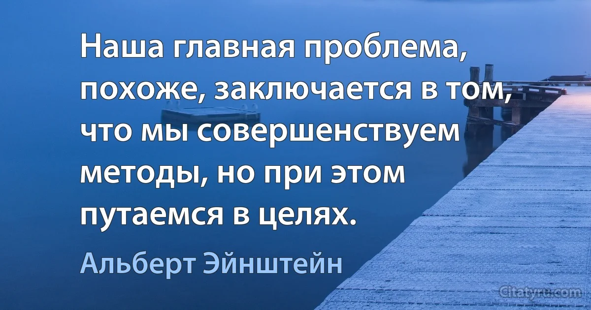 Наша главная проблема, похоже, заключается в том, что мы совершенствуем методы, но при этом путаемся в целях. (Альберт Эйнштейн)