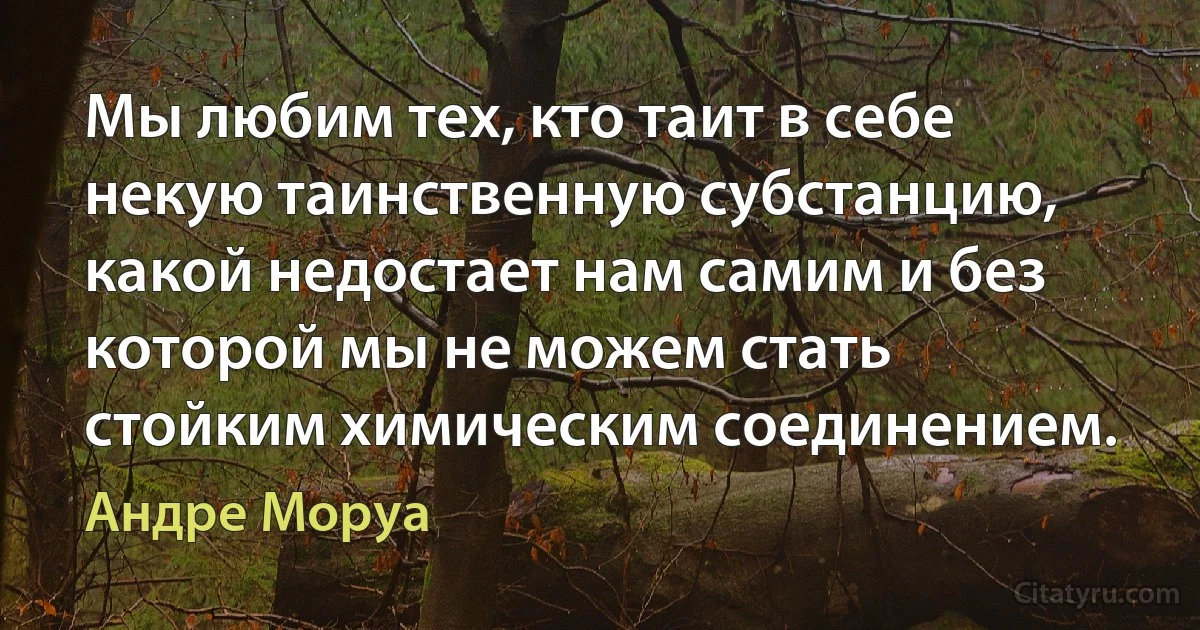 Мы любим тех, кто таит в себе некую таинственную субстанцию, какой недостает нам самим и без которой мы не можем стать стойким химическим соединением. (Андре Моруа)