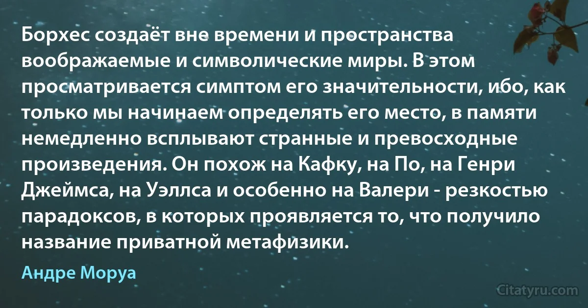 Борхес создаёт вне времени и пространства воображаемые и символические миры. В этом просматривается симптом его значительности, ибо, как только мы начинаем определять его место, в памяти немедленно всплывают странные и превосходные произведения. Он похож на Кафку, на По, на Генри Джеймса, на Уэллса и особенно на Валери - резкостью парадоксов, в которых проявляется то, что получило название приватной метафизики. (Андре Моруа)