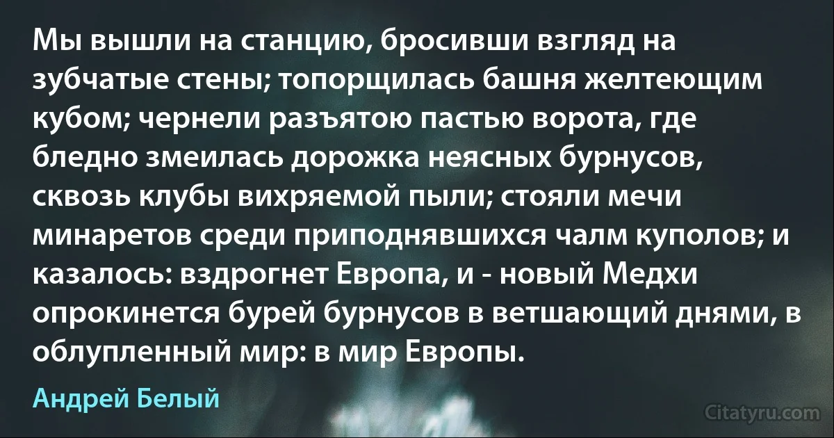 Мы вышли на станцию, бросивши взгляд на зубчатые стены; топорщилась башня желтеющим кубом; чернели разъятою пастью ворота, где бледно змеилась дорожка неясных бурнусов, сквозь клубы вихряемой пыли; стояли мечи минаретов среди приподнявшихся чалм куполов; и казалось: вздрогнет Европа, и - новый Медхи опрокинется бурей бурнусов в ветшающий днями, в облупленный мир: в мир Европы. (Андрей Белый)