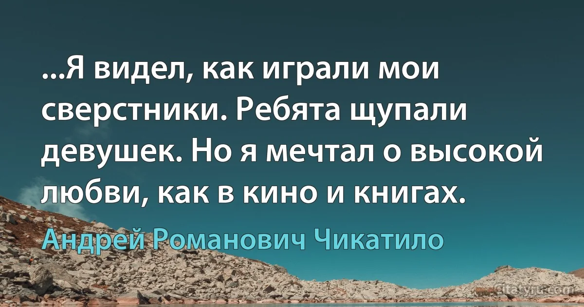 ...Я видел, как играли мои сверстники. Ребята щупали девушек. Но я мечтал о высокой любви, как в кино и книгах. (Андрей Романович Чикатило)