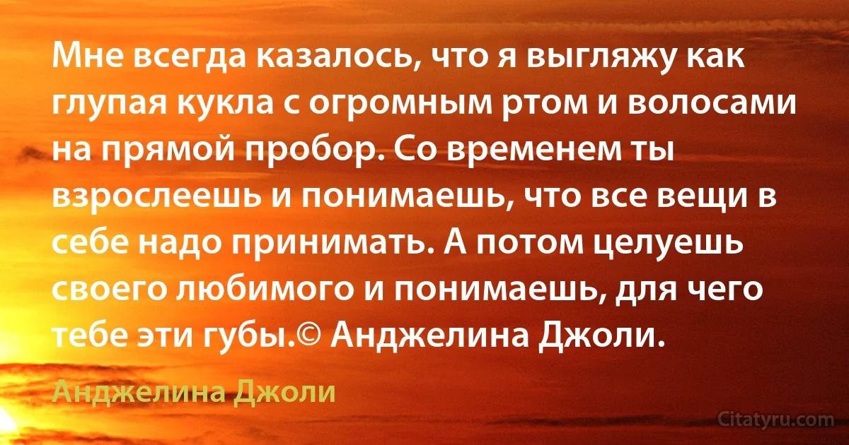 Мне всегда казалось, что я выгляжу как глупая кукла с огромным ртом и волосами на прямой пробор. Со временем ты взрослеешь и понимаешь, что все вещи в себе надо принимать. А потом целуешь своего любимого и понимаешь, для чего тебе эти губы.© Анджелина Джоли. (Анджелина Джоли)