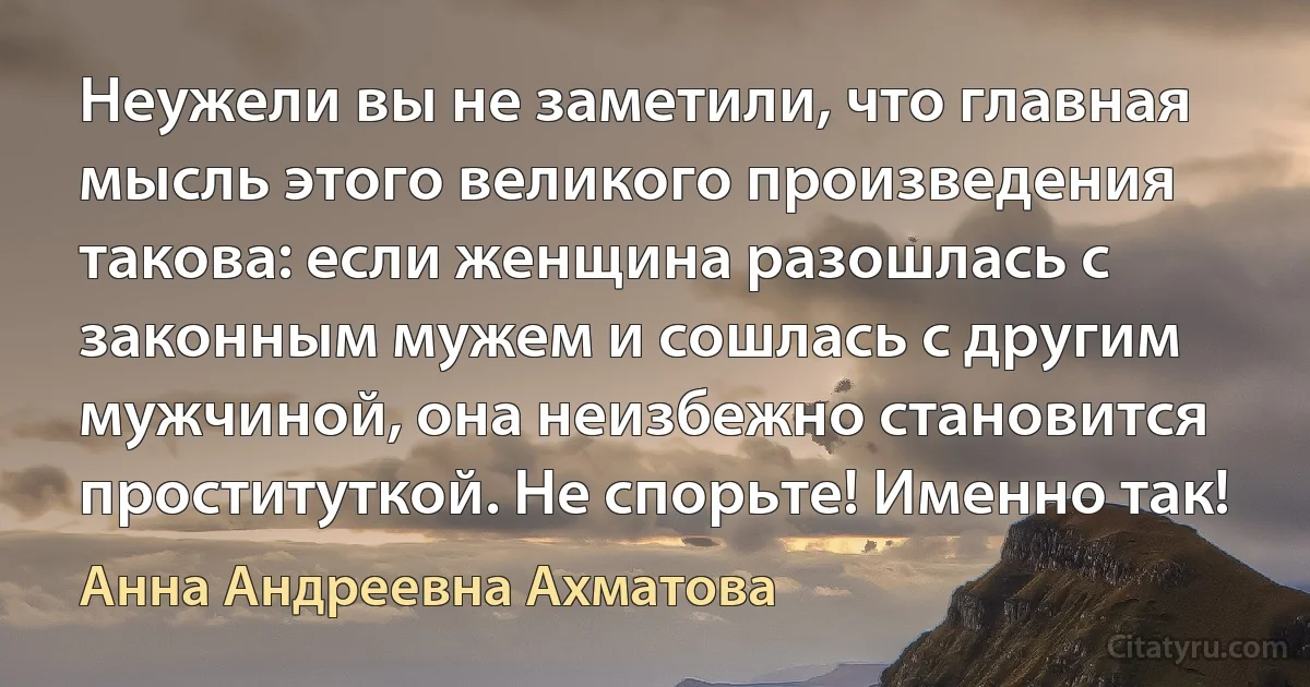 Неужели вы не заметили, что главная мысль этого великого произведения такова: если женщина разошлась с законным мужем и сошлась с другим мужчиной, она неизбежно становится проституткой. Не спорьте! Именно так! (Анна Андреевна Ахматова)