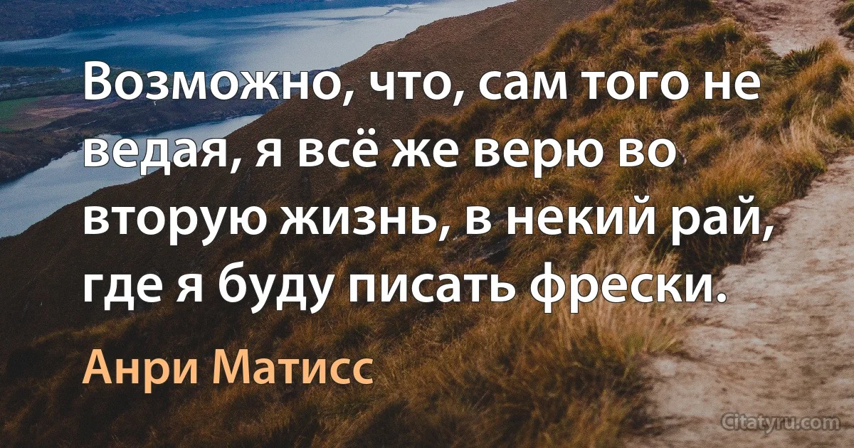 Возможно, что, сам того не ведая, я всё же верю во вторую жизнь, в некий рай, где я буду писать фрески. (Анри Матисс)