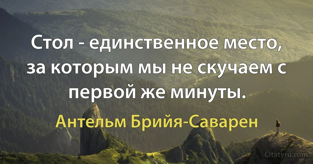 Стол - единственное место, за которым мы не скучаем с первой же минуты. (Антельм Брийя-Саварен)