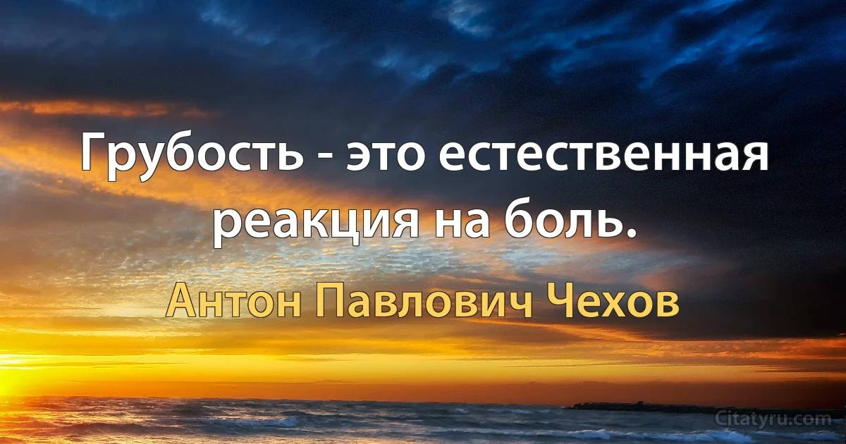 Грубость - это естественная реакция на боль. (Антон Павлович Чехов)