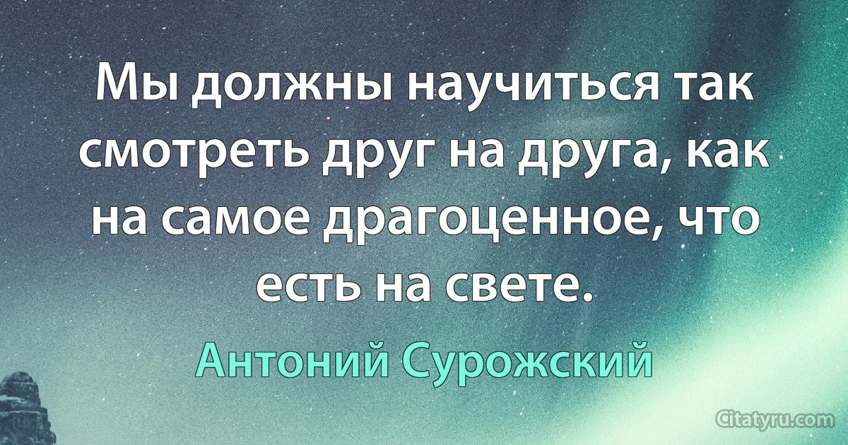 Мы должны научиться так смотреть друг на друга, как на самое драгоценное, что есть на свете. (Антоний Сурожский)