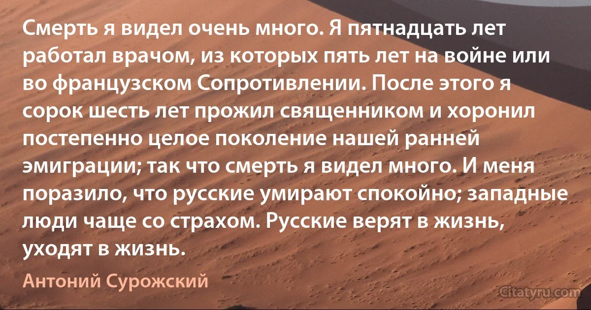 Смерть я видел очень много. Я пятнадцать лет работал врачом, из которых пять лет на войне или во французском Сопротивлении. После этого я сорок шесть лет прожил священником и хоронил постепенно целое поколение нашей ранней эмиграции; так что смерть я видел много. И меня поразило, что русские умирают спокойно; западные люди чаще со страхом. Русские верят в жизнь, уходят в жизнь. (Антоний Сурожский)