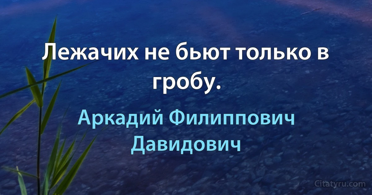 Лежачих не бьют только в гробу. (Аркадий Филиппович Давидович)