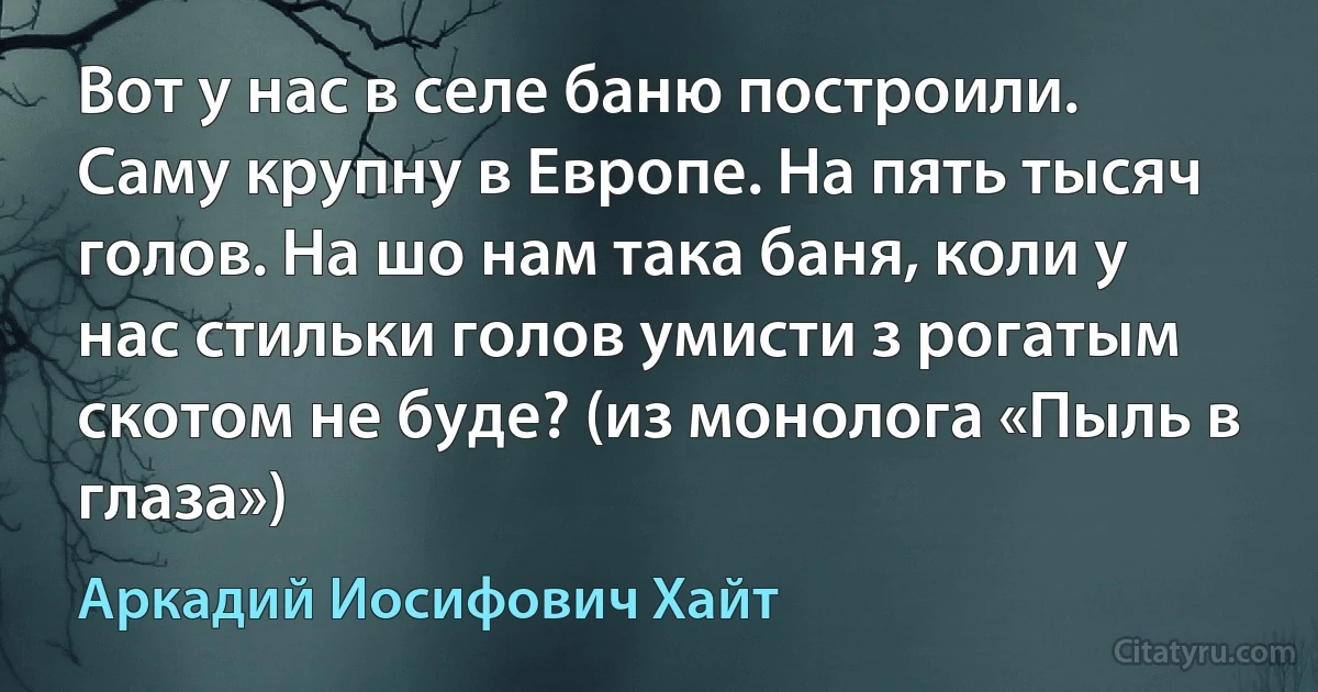 Вот у нас в селе баню построили. Саму крупну в Европе. На пять тысяч голов. На шо нам така баня, коли у нас стильки голов умисти з рогатым скотом не буде? (из монолога «Пыль в глаза») (Аркадий Иосифович Хайт)