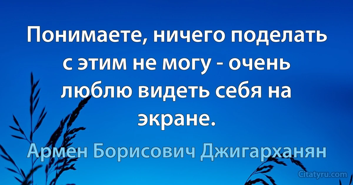 Понимаете, ничего поделать с этим не могу - очень люблю видеть себя на экране. (Армен Борисович Джигарханян)