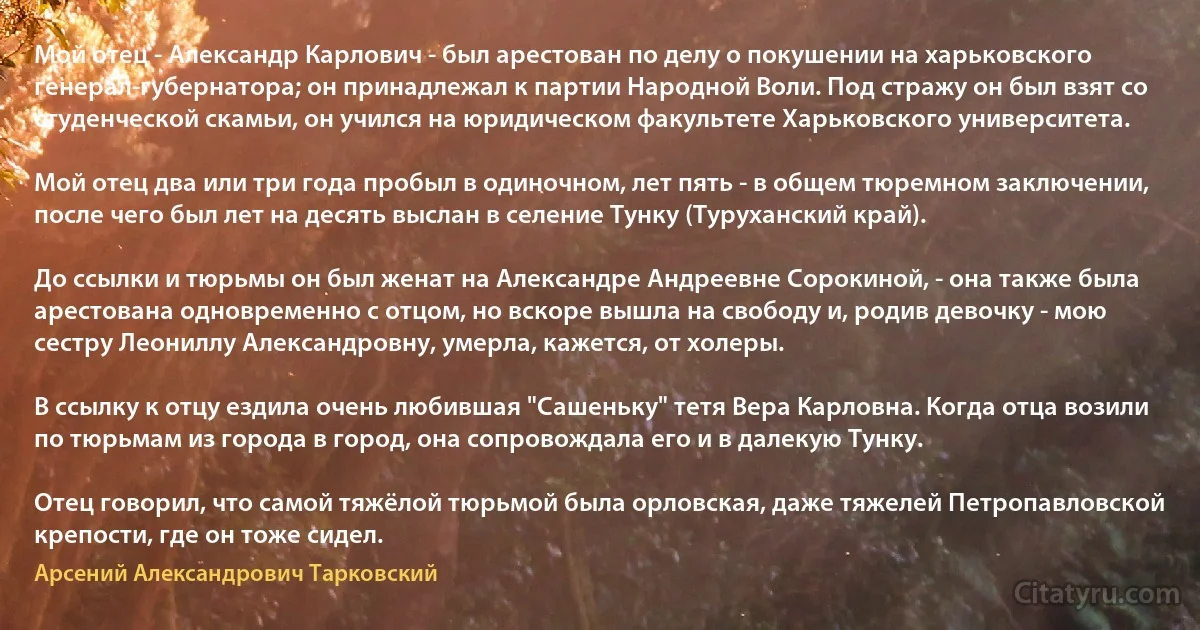 Мой отец - Александр Карлович - был арестован по делу о покушении на харьковского генерал-губернатора; он принадлежал к партии Народной Воли. Под стражу он был взят со студенческой скамьи, он учился на юридическом факультете Харьковского университета.

Мой отец два или три года пробыл в одиночном, лет пять - в общем тюремном заключении, после чего был лет на десять выслан в селение Тунку (Туруханский край).

До ссылки и тюрьмы он был женат на Александре Андреевне Сорокиной, - она также была арестована одновременно с отцом, но вскоре вышла на свободу и, родив девочку - мою сестру Леониллу Александровну, умерла, кажется, от холеры.

В ссылку к отцу ездила очень любившая "Сашеньку" тетя Вера Карловна. Когда отца возили по тюрьмам из города в город, она сопровождала его и в далекую Тунку.

Отец говорил, что самой тяжёлой тюрьмой была орловская, даже тяжелей Петропавловской крепости, где он тоже сидел. (Арсений Александрович Тарковский)