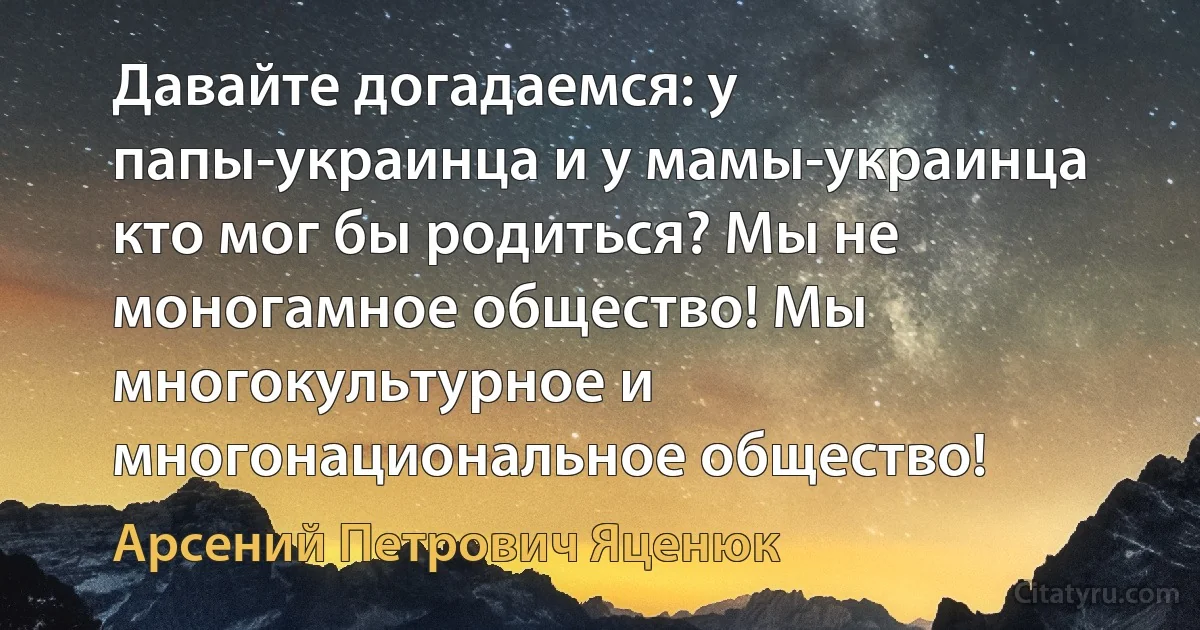 Давайте догадаемся: у папы-украинца и у мамы-украинца кто мог бы родиться? Мы не моногамное общество! Мы многокультурное и многонациональное общество! (Арсений Петрович Яценюк)