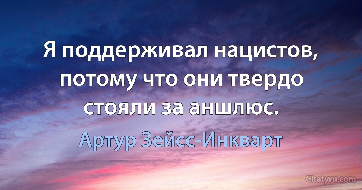 Я поддерживал нацистов, потому что они твердо стояли за аншлюс. (Артур Зейсс-Инкварт)