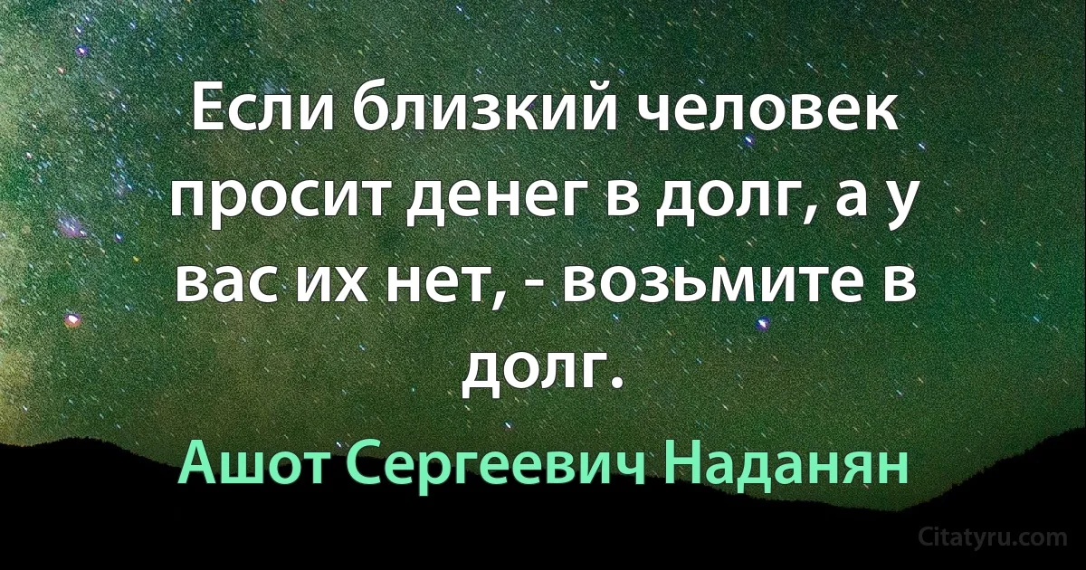 Если близкий человек просит денег в долг, а у вас их нет, - возьмите в долг. (Ашот Сергеевич Наданян)