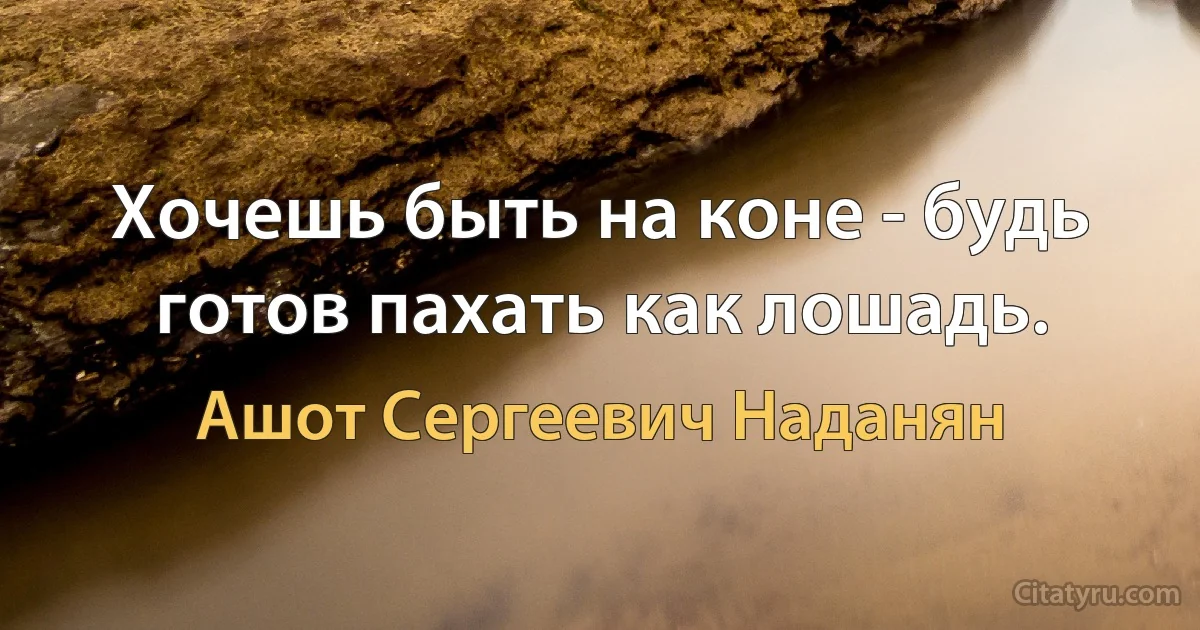 Хочешь быть на коне - будь готов пахать как лошадь. (Ашот Сергеевич Наданян)