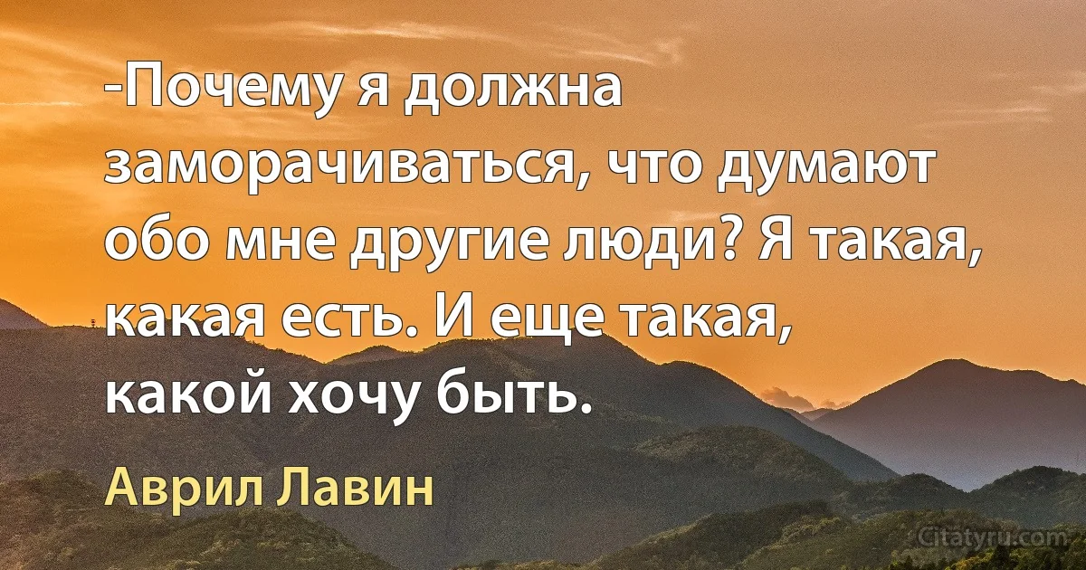 -Почему я должна заморачиваться, что думают обо мне другие люди? Я такая, какая есть. И еще такая, какой хочу быть. (Аврил Лавин)