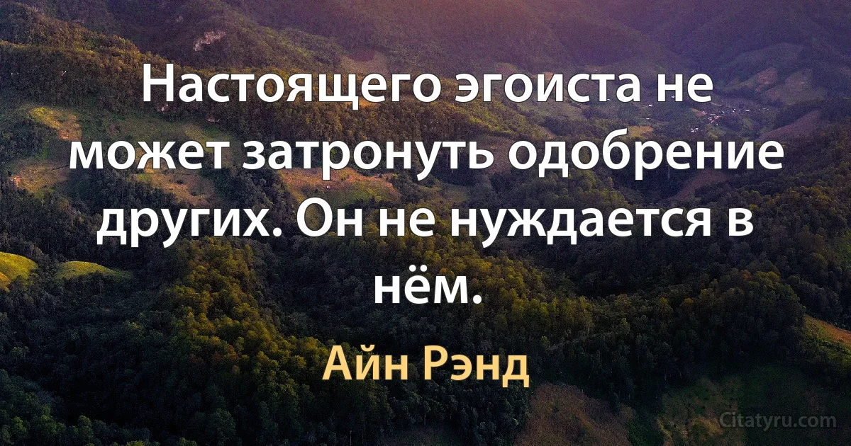 Настоящего эгоиста не может затронуть одобрение других. Он не нуждается в нём. (Айн Рэнд)