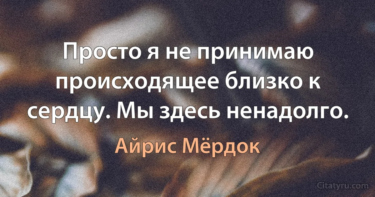 Просто я не принимаю происходящее близко к сердцу. Мы здесь ненадолго. (Айрис Мёрдок)