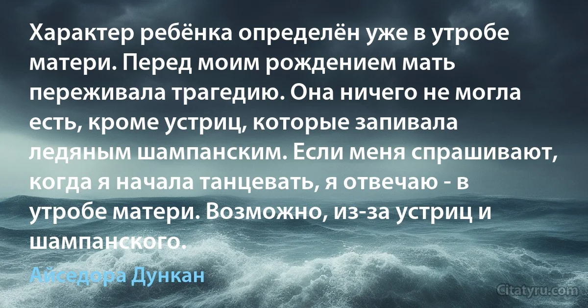 Характер ребёнка определён уже в утробе матери. Перед моим рождением мать переживала трагедию. Она ничего не могла есть, кроме устриц, которые запивала ледяным шампанским. Если меня спрашивают, когда я начала танцевать, я отвечаю - в утробе матери. Возможно, из-за устриц и шампанского. (Айседора Дункан)