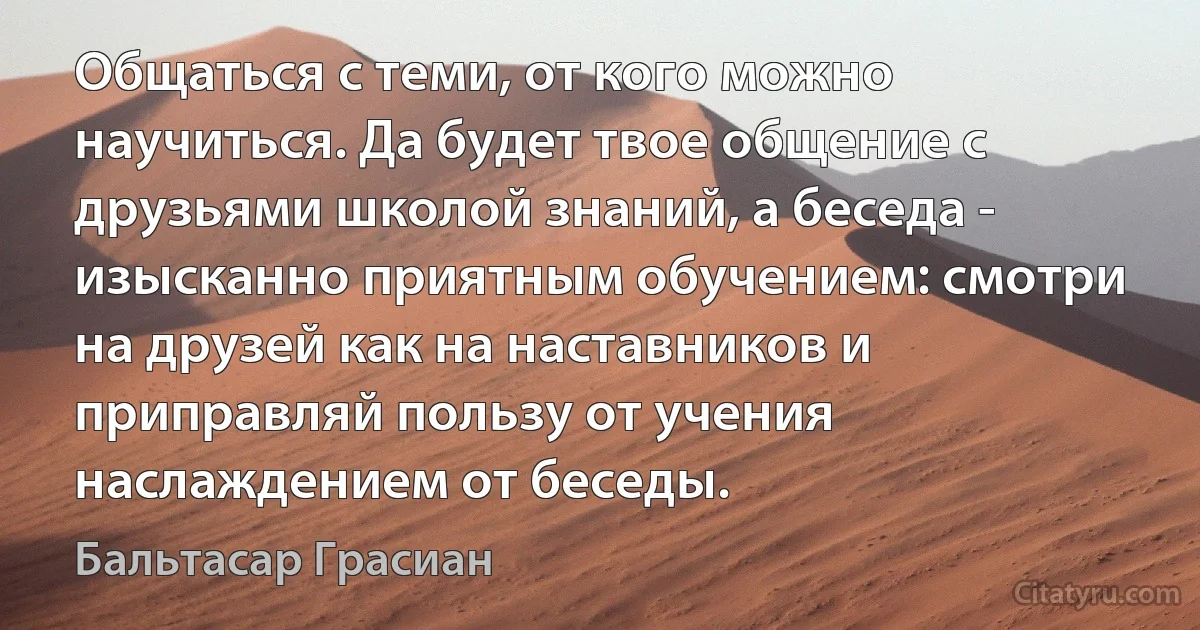 Общаться с теми, от кого можно научиться. Да будет твое общение с друзьями школой знаний, а беседа - изысканно приятным обучением: смотри на друзей как на наставников и приправляй пользу от учения наслаждением от беседы. (Бальтасар Грасиан)