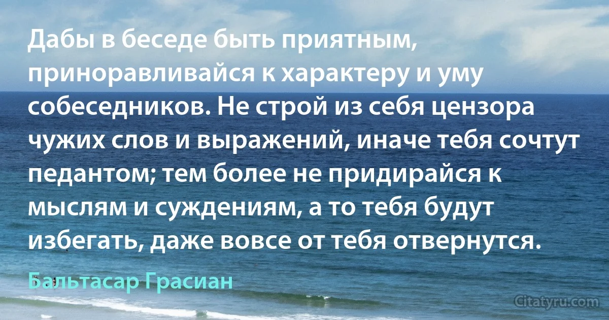 Дабы в беседе быть приятным, приноравливайся к характеру и уму собеседников. Не строй из себя цензора чужих слов и выражений, иначе тебя сочтут педантом; тем более не придирайся к мыслям и суждениям, а то тебя будут избегать, даже вовсе от тебя отвернутся. (Бальтасар Грасиан)