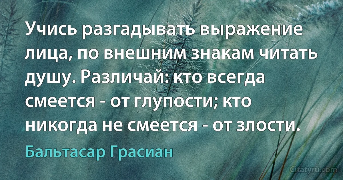 Учись разгадывать выражение лица, по внешним знакам читать душу. Различай: кто всегда смеется - от глупости; кто никогда не смеется - от злости. (Бальтасар Грасиан)