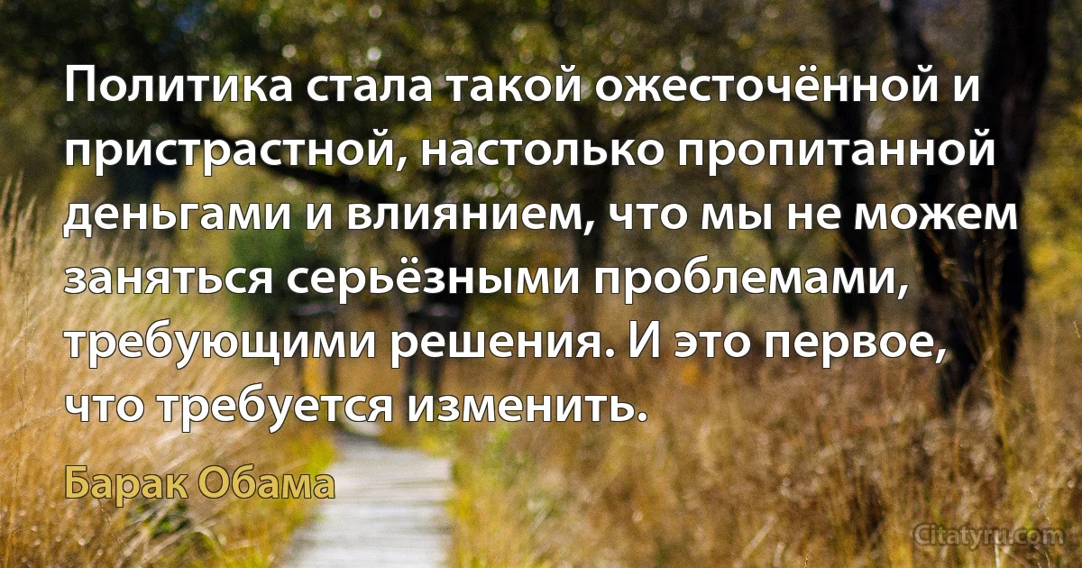 Политика стала такой ожесточённой и пристрастной, настолько пропитанной деньгами и влиянием, что мы не можем заняться серьёзными проблемами, требующими решения. И это первое, что требуется изменить. (Барак Обама)