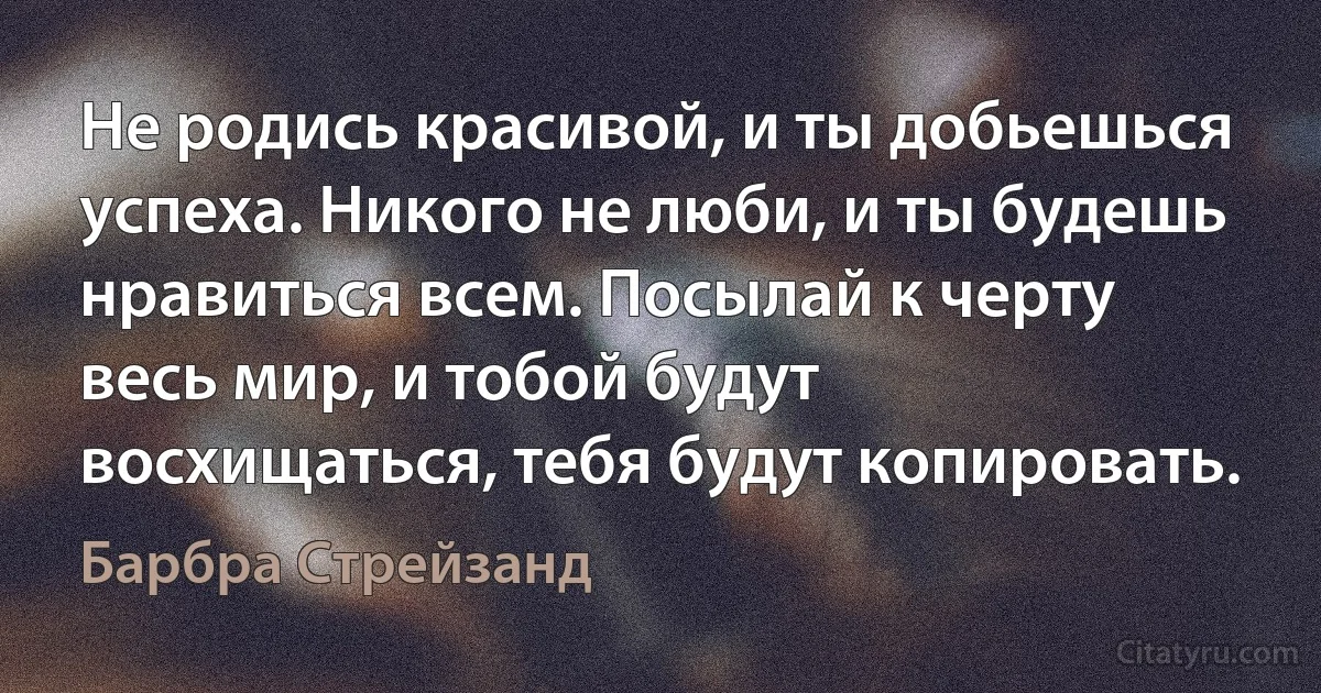 Не родись красивой, и ты добьешься успеха. Никого не люби, и ты будешь нравиться всем. Посылай к черту весь мир, и тобой будут восхищаться, тебя будут копировать. (Барбра Стрейзанд)