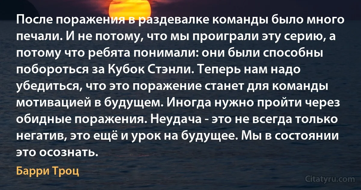 После поражения в раздевалке команды было много печали. И не потому, что мы проиграли эту серию, а потому что ребята понимали: они были способны побороться за Кубок Стэнли. Теперь нам надо убедиться, что это поражение станет для команды мотивацией в будущем. Иногда нужно пройти через обидные поражения. Неудача - это не всегда только негатив, это ещё и урок на будущее. Мы в состоянии это осознать. (Барри Троц)