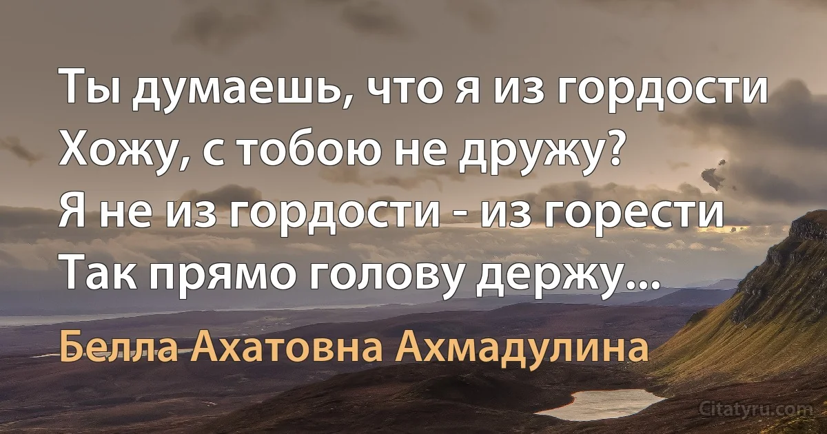 Ты думаешь, что я из гордости
Хожу, с тобою не дружу?
Я не из гордости - из горести
Так прямо голову держу... (Белла Ахатовна Ахмадулина)