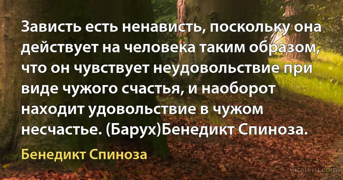 Зависть есть ненависть, поскольку она действует на человека таким образом, что он чувствует неудовольствие при виде чужого счастья, и наоборот находит удовольствие в чужом несчастье. (Барух)Бенедикт Спиноза. (Бенедикт Спиноза)