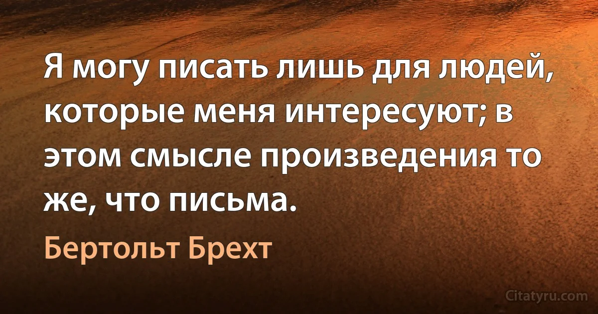 Я могу писать лишь для людей, которые меня интересуют; в этом смысле произведения то же, что письма. (Бертольт Брехт)