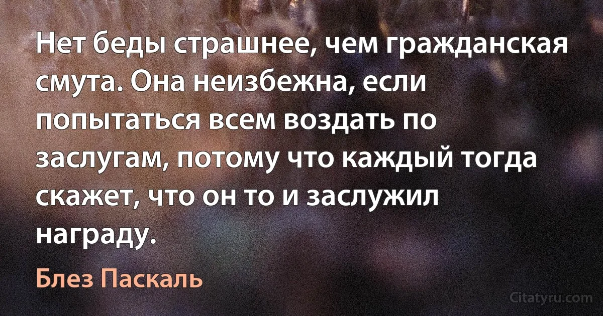 Нет беды страшнее, чем гражданская смута. Она неизбежна, если попытаться всем воздать по заслугам, потому что каждый тогда скажет, что он то и заслужил награду. (Блез Паскаль)