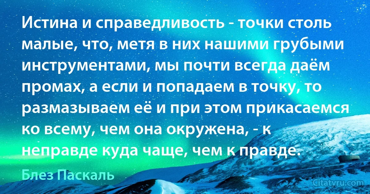 Истина и справедливость - точки столь малые, что, метя в них нашими грубыми инструментами, мы почти всегда даём промах, а если и попадаем в точку, то размазываем её и при этом прикасаемся ко всему, чем она окружена, - к неправде куда чаще, чем к правде. (Блез Паскаль)