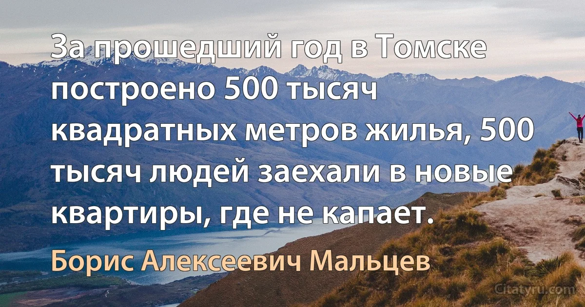 За прошедший год в Томске построено 500 тысяч квадратных метров жилья, 500 тысяч людей заехали в новые квартиры, где не капает. (Борис Алексеевич Мальцев)