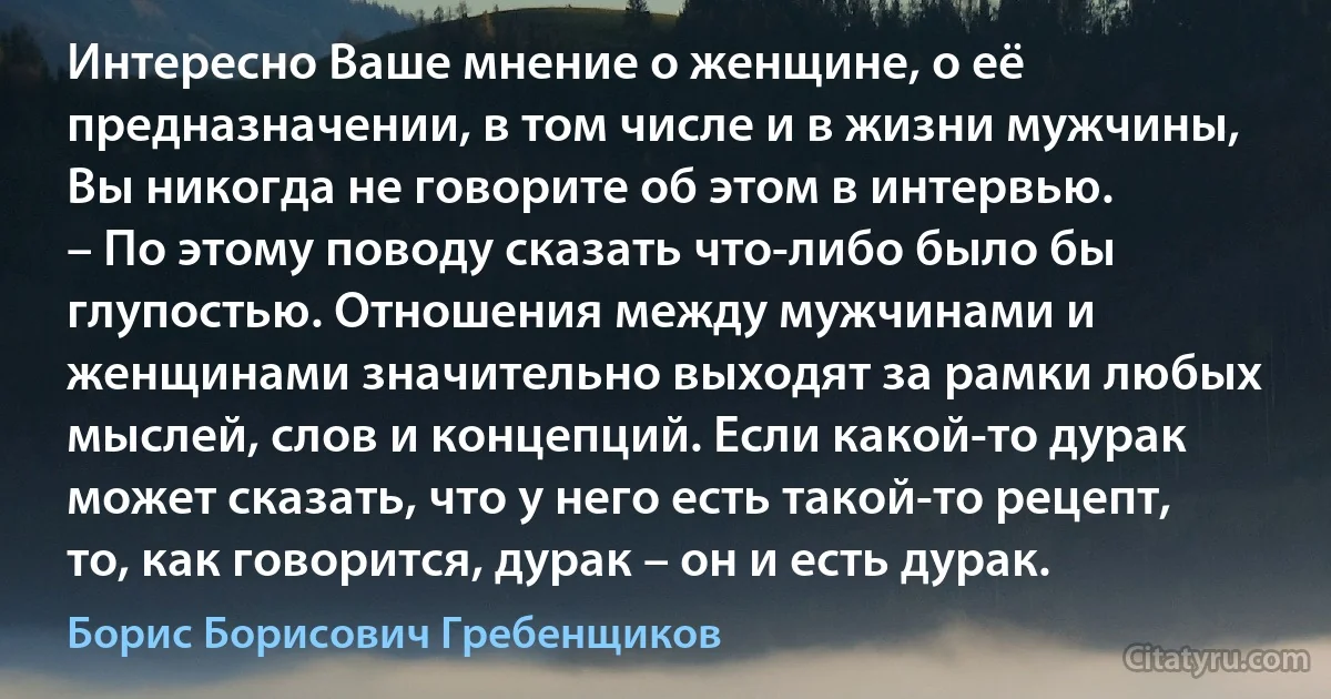 Интересно Ваше мнение о женщине, о её предназначении, в том числе и в жизни мужчины, Вы никогда не говорите об этом в интервью.
– По этому поводу сказать что-либо было бы глупостью. Отношения между мужчинами и женщинами значительно выходят за рамки любых мыслей, слов и концепций. Если какой-то дурак может сказать, что у него есть такой-то рецепт, то, как говорится, дурак – он и есть дурак. (Борис Борисович Гребенщиков)