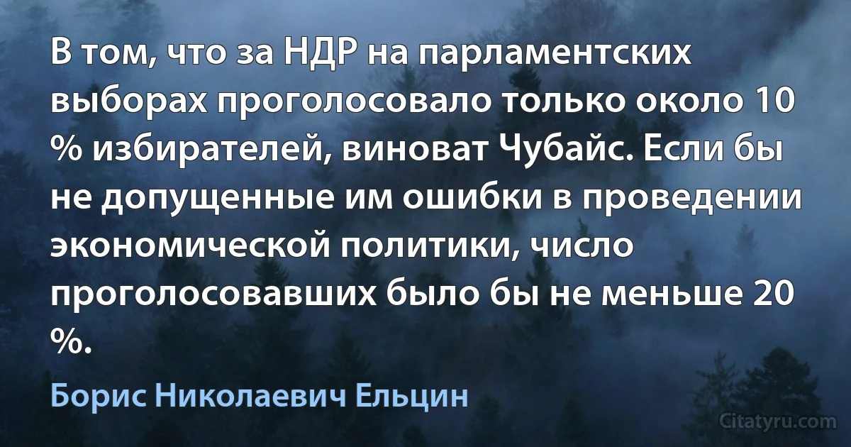 В том, что за НДР на парламентских выборах проголосовало только около 10 % избирателей, виноват Чубайс. Если бы не допущенные им ошибки в проведении экономической политики, число проголосовавших было бы не меньше 20 %. (Борис Николаевич Ельцин)