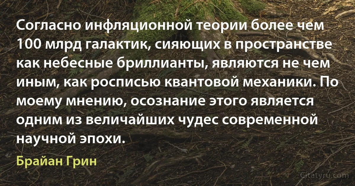 Согласно инфляционной теории более чем 100 млрд галактик, сияющих в пространстве как небесные бриллианты, являются не чем иным, как росписью квантовой механики. По моему мнению, осознание этого является одним из величайших чудес современной научной эпохи. (Брайан Грин)