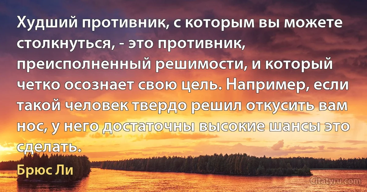 Худший противник, с которым вы можете столкнуться, - это противник, преисполненный решимости, и который четко осознает свою цель. Например, если такой человек твердо решил откусить вам нос, у него достаточны высокие шансы это сделать. (Брюс Ли)