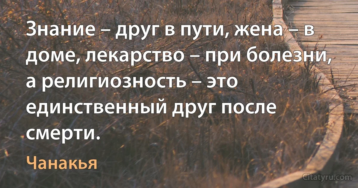 Знание – друг в пути, жена – в доме, лекарство – при болезни, а религиозность – это единственный друг после смерти. (Чанакья)