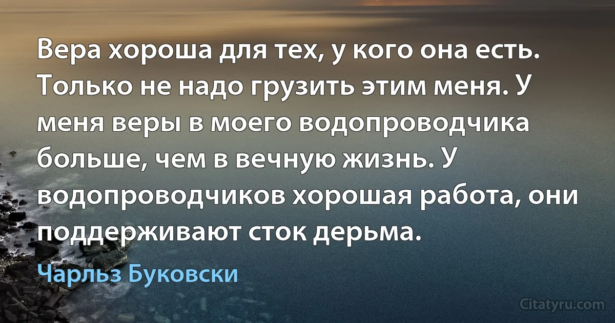 Вера хороша для тех, у кого она есть. Только не надо грузить этим меня. У меня веры в моего водопроводчика больше, чем в вечную жизнь. У водопроводчиков хорошая работа, они поддерживают сток дерьма. (Чарльз Буковски)